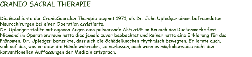 CRANIO SACRAL THERAPIE Die Geschichte der CranioSacralen Therapie beginnt 1971, als Dr. John Upledger einem befreundeten Neurochirurgen bei einer Operation assistierte.
Dr. Upledger stellte mit eigenen Augen eine pulsierende Aktivität im Bereich des Rückenmarks fest. Niemand im Operationsraum hatte dies jemals zuvor beobachtet und keiner hatte eine Erklärung für das Phänomen. Dr. Upledger bemerkte, dass sich die Schädelknochen rhythmisch bewegten. Er lernte auch, sich auf das, was er über die Hände wahrnahm, zu verlassen, auch wenn es möglicherweise nicht den konventionellen Auffassungen der Medizin entsprach.