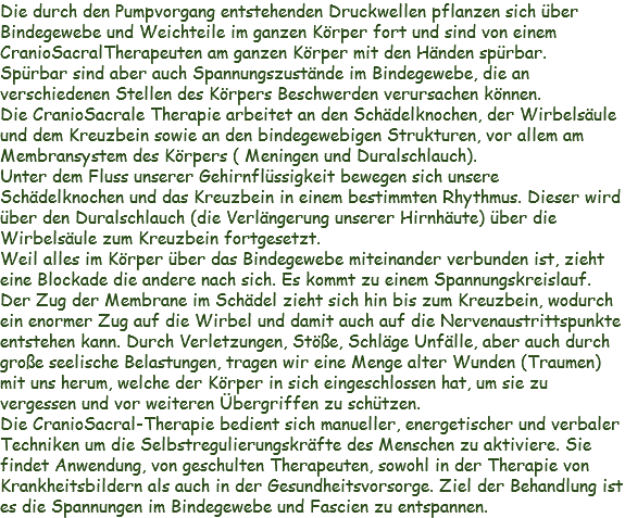 Die durch den Pumpvorgang entstehenden Druckwellen pflanzen sich über Bindegewebe und Weichteile im ganzen Körper fort und sind von einem CranioSacralTherapeuten am ganzen Körper mit den Händen spürbar.
Spürbar sind aber auch Spannungszustände im Bindegewebe, die an verschiedenen Stellen des Körpers Beschwerden verursachen können.
Die CranioSacrale Therapie arbeitet an den Schädelknochen, der Wirbelsäule und dem Kreuzbein sowie an den bindegewebigen Strukturen, vor allem am Membransystem des Körpers ( Meningen und Duralschlauch).
Unter dem Fluss unserer Gehirnflüssigkeit bewegen sich unsere Schädelknochen und das Kreuzbein in einem bestimmten Rhythmus. Dieser wird über den Duralschlauch (die Verlängerung unserer Hirnhäute) über die Wirbelsäule zum Kreuzbein fortgesetzt.
Weil alles im Körper über das Bindegewebe miteinander verbunden ist, zieht eine Blockade die andere nach sich. Es kommt zu einem Spannungskreislauf. Der Zug der Membrane im Schädel zieht sich hin bis zum Kreuzbein, wodurch ein enormer Zug auf die Wirbel und damit auch auf die Nervenaustrittspunkte entstehen kann. Durch Verletzungen, Stöße, Schläge Unfälle, aber auch durch große seelische Belastungen, tragen wir eine Menge alter Wunden (Traumen) mit uns herum, welche der Körper in sich eingeschlossen hat, um sie zu vergessen und vor weiteren Übergriffen zu schützen.
Die CranioSacral-Therapie bedient sich manueller, energetischer und verbaler Techniken um die Selbstregulierungskräfte des Menschen zu aktiviere. Sie findet Anwendung, von geschulten Therapeuten, sowohl in der Therapie von Krankheitsbildern als auch in der Gesundheitsvorsorge. Ziel der Behandlung ist es die Spannungen im Bindegewebe und Fascien zu entspannen.