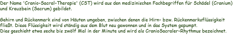 Der Name 'Cranio-Sacral-Therapie' (CST) wird aus den medizinischen Fachbegriffen für Schädel (Cranium) und Kreuzbein (Sacrum) gebildet. Gehirn und Rückenmark sind von Häuten umgeben, zwischen denen die Hirn- bzw. Rückenmarksflüssigkeit fließt. Diese Flüssigkeit wird ständig aus dem Blut neu gewonnen und in das System gepumpt.
Dies geschieht etwa sechs bis zwölf Mal in der Minute und wird als CranioSacraler-Rhythmus bezeichnet.