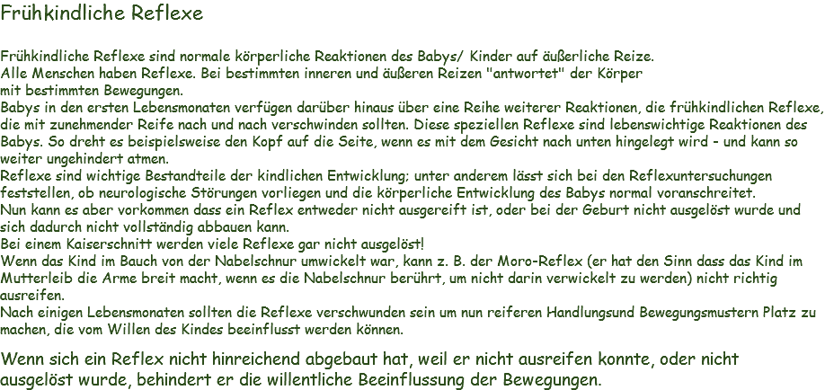 Frühkindliche Reflexe Frühkindliche Reflexe sind normale körperliche Reaktionen des Babys/ Kinder auf äußerliche Reize.
Alle Menschen haben Reflexe. Bei bestimmten inneren und äußeren Reizen "antwortet" der Körper
mit bestimmten Bewegungen.
Babys in den ersten Lebensmonaten verfügen darüber hinaus über eine Reihe weiterer Reaktionen, die frühkindlichen Reflexe, die mit zunehmender Reife nach und nach verschwinden sollten. Diese speziellen Reflexe sind lebenswichtige Reaktionen des Babys. So dreht es beispielsweise den Kopf auf die Seite, wenn es mit dem Gesicht nach unten hingelegt wird - und kann so weiter ungehindert atmen.
Reflexe sind wichtige Bestandteile der kindlichen Entwicklung; unter anderem lässt sich bei den Reflexuntersuchungen feststellen, ob neurologische Störungen vorliegen und die körperliche Entwicklung des Babys normal voranschreitet.
Nun kann es aber vorkommen dass ein Reflex entweder nicht ausgereift ist, oder bei der Geburt nicht ausgelöst wurde und sich dadurch nicht vollständig abbauen kann.
Bei einem Kaiserschnitt werden viele Reflexe gar nicht ausgelöst!
Wenn das Kind im Bauch von der Nabelschnur umwickelt war, kann z. B. der Moro-Reflex (er hat den Sinn dass das Kind im Mutterleib die Arme breit macht, wenn es die Nabelschnur berührt, um nicht darin verwickelt zu werden) nicht richtig ausreifen.
Nach einigen Lebensmonaten sollten die Reflexe verschwunden sein um nun reiferen Handlungsund Bewegungsmustern Platz zu machen, die vom Willen des Kindes beeinflusst werden können. Wenn sich ein Reflex nicht hinreichend abgebaut hat, weil er nicht ausreifen konnte, oder nicht
ausgelöst wurde, behindert er die willentliche Beeinflussung der Bewegungen. 