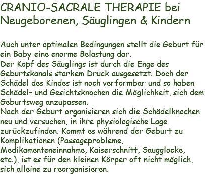CRANIO-SACRALE THERAPIE bei
Neugeborenen, Säuglingen & Kindern Auch unter optimalen Bedingungen stellt die Geburt für ein Baby eine enorme Belastung dar.
Der Kopf des Säuglings ist durch die Enge des Geburtskanals starkem Druck ausgesetzt. Doch der Schädel des Kindes ist noch verformbar und so haben Schädel- und Gesichtsknochen die Möglichkeit, sich dem Geburtsweg anzupassen.
Nach der Geburt organisieren sich die Schädelknochen neu und versuchen, in ihre physiologische Lage zurückzufinden. Kommt es während der Geburt zu Komplikationen (Passageprobleme, Medikamenteneinnahme, Kaiserschnitt, Saugglocke, etc.), ist es für den kleinen Körper oft nicht möglich, sich alleine zu reorganisieren. 