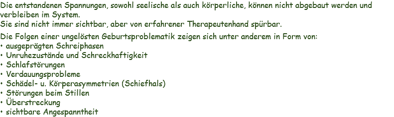 Die entstandenen Spannungen, sowohl seelische als auch körperliche, können nicht abgebaut werden und verbleiben im System. Sie sind nicht immer sichtbar, aber von erfahrener Therapeutenhand spürbar.
Die Folgen einer ungelösten Geburtsproblematik zeigen sich unter anderem in Form von:
ausgeprägten Schreiphasen
Unruhezustände und Schreckhaftigkeit
Schlafstörungen
Verdauungsprobleme
Schädel- u. Körperasymmetrien (Schiefhals)
Störungen beim Stillen
Überstreckung
sichtbare Angespanntheit 