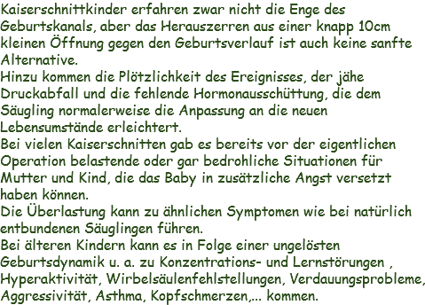 Kaiserschnittkinder erfahren zwar nicht die Enge des Geburtskanals, aber das Herauszerren aus einer knapp 10cm kleinen Öffnung gegen den Geburtsverlauf ist auch keine sanfte Alternative.
Hinzu kommen die Plötzlichkeit des Ereignisses, der jähe Druckabfall und die fehlende Hormonausschüttung, die dem Säugling normalerweise die Anpassung an die neuen Lebensumstände erleichtert.
Bei vielen Kaiserschnitten gab es bereits vor der eigentlichen Operation belastende oder gar bedrohliche Situationen für Mutter und Kind, die das Baby in zusätzliche Angst versetzt haben können.
Die Überlastung kann zu ähnlichen Symptomen wie bei natürlich entbundenen Säuglingen führen.
Bei älteren Kindern kann es in Folge einer ungelösten Geburtsdynamik u. a. zu Konzentrations- und Lernstörungen , Hyperaktivität, Wirbelsäulenfehlstellungen, Verdauungsprobleme, Aggressivität, Asthma, Kopfschmerzen,... kommen. 