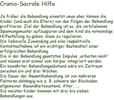 Cranio-Sacrale Hilfe Je früher die Behandlung einsetzt umso eher können die Kinder (und auch die Eltern) von den Folgen der Behandlung profitieren. Ziel der Behandlung ist es, die verbliebenen Spannungsmuster aufzuspüren und dem Kind die notwendige Hilfestellung zu geben, diese zu regulieren.
Die liebevolle Zuwendung und eine respektvolle Kontaktaufnahme ist ein wichtiger Bestandteil einer erfolgreichen Behandlung.
Die in der Behandlung gesetzten Impulse „arbeiten nach“ und müssen erst einmal vom Körper integriert werden.
Ein bewährter Behandlungsabstand wäre ein Zeitraum zwischen ein und drei Wochen.
Die Dauer der Gesamtbehandlung ist von mehreren Faktoren abhängig wie z. B. schwere der Blockaden, allgemeiner Gesundheitszustand, Alter, ….
Die meisten Kinder kommen mit drei bis sieben Behandlungen aus. 
