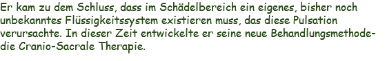 Er kam zu dem Schluss, dass im Schädelbereich ein eigenes, bisher noch unbekanntes Flüssigkeitssystem existieren muss, das diese Pulsation verursachte. In dieser Zeit entwickelte er seine neue Behandlungsmethode- die Cranio-Sacrale Therapie. 