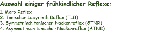 Auswahl einiger frühkindlicher Reflexe: 1. Moro Reflex
2. Tonischer Labyrinth Reflex (TLR)
3. Symmetrisch tonischer Nackenreflex (STNR)
4. Asymmetrisch tonischer Nackenreflex (ATNR)