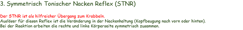 3. Symmetrisch Tonischer Nacken Reflex (STNR) Der STNR ist als hilfreicher Übergang zum Krabbeln.
Auslöser für diesen Reflex ist die Veränderung in der Nackenhaltung (Kopfbeugung nach vorn oder hinten). Bei der Reaktion arbeiten die rechte und linke Körperseite symmetrisch zusammen. 