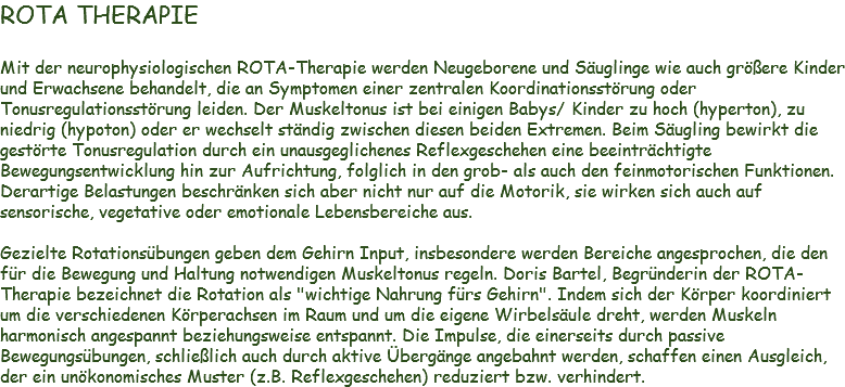 ROTA THERAPIE Mit der neurophysiologischen ROTA-Therapie werden Neugeborene und Säuglinge wie auch größere Kinder und Erwachsene behandelt, die an Symptomen einer zentralen Koordinationsstörung oder Tonusregulationsstörung leiden. Der Muskeltonus ist bei einigen Babys/ Kinder zu hoch (hyperton), zu niedrig (hypoton) oder er wechselt ständig zwischen diesen beiden Extremen. Beim Säugling bewirkt die gestörte Tonusregulation durch ein unausgeglichenes Reflexgeschehen eine beeinträchtigte Bewegungsentwicklung hin zur Aufrichtung, folglich in den grob- als auch den feinmotorischen Funktionen. Derartige Belastungen beschränken sich aber nicht nur auf die Motorik, sie wirken sich auch auf sensorische, vegetative oder emotionale Lebensbereiche aus. Gezielte Rotationsübungen geben dem Gehirn Input, insbesondere werden Bereiche angesprochen, die den für die Bewegung und Haltung notwendigen Muskeltonus regeln. Doris Bartel, Begründerin der ROTA-Therapie bezeichnet die Rotation als "wichtige Nahrung fürs Gehirn". Indem sich der Körper koordiniert um die verschiedenen Körperachsen im Raum und um die eigene Wirbelsäule dreht, werden Muskeln harmonisch angespannt beziehungsweise entspannt. Die Impulse, die einerseits durch passive Bewegungsübungen, schließlich auch durch aktive Übergänge angebahnt werden, schaffen einen Ausgleich, der ein unökonomisches Muster (z.B. Reflexgeschehen) reduziert bzw. verhindert.