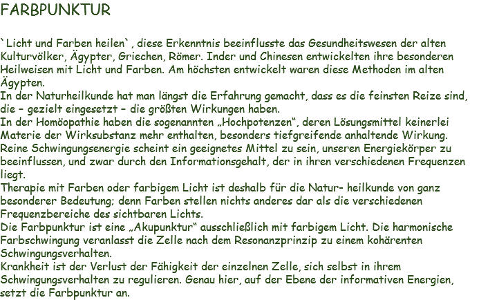 FARBPUNKTUR `Licht und Farben heilen`, diese Erkenntnis beeinflusste das Gesundheitswesen der alten Kulturvölker, Ägypter, Griechen, Römer. Inder und Chinesen entwickelten ihre besonderen Heilweisen mit Licht und Farben. Am höchsten entwickelt waren diese Methoden im alten Ägypten. In der Naturheilkunde hat man längst die Erfahrung gemacht, dass es die feinsten Reize sind, die – gezielt eingesetzt – die größten Wirkungen haben.
In der Homöopathie haben die sogenannten „Hochpotenzen“, deren Lösungsmittel keinerlei Materie der Wirksubstanz mehr enthalten, besonders tiefgreifende anhaltende Wirkung.
Reine Schwingungsenergie scheint ein geeignetes Mittel zu sein, unseren Energiekörper zu beeinflussen, und zwar durch den Informationsgehalt, der in ihren verschiedenen Frequenzen liegt.
Therapie mit Farben oder farbigem Licht ist deshalb für die Natur- heilkunde von ganz besonderer Bedeutung; denn Farben stellen nichts anderes dar als die verschiedenen Frequenzbereiche des sichtbaren Lichts.
Die Farbpunktur ist eine „Akupunktur“ ausschließlich mit farbigem Licht. Die harmonische Farbschwingung veranlasst die Zelle nach dem Resonanzprinzip zu einem kohärenten Schwingungsverhalten.
Krankheit ist der Verlust der Fähigkeit der einzelnen Zelle, sich selbst in ihrem Schwingungsverhalten zu regulieren. Genau hier, auf der Ebene der informativen Energien, setzt die Farbpunktur an.